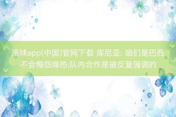 滚球app(中国)官网下载 库尼亚: 咱们是巴西不会悔怨燥热;队内合作是被反复强调的