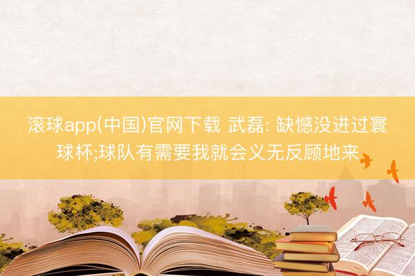 滚球app(中国)官网下载 武磊: 缺憾没进过寰球杯;球队有需要我就会义无反顾地来