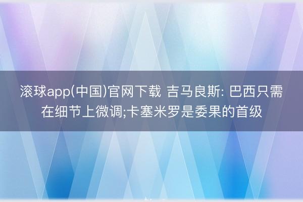滚球app(中国)官网下载 吉马良斯: 巴西只需在细节上微调;卡塞米罗是委果的首级