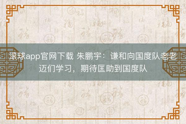滚球app官网下载 朱鹏宇：谦和向国度队老老迈们学习，期待匡助到国度队