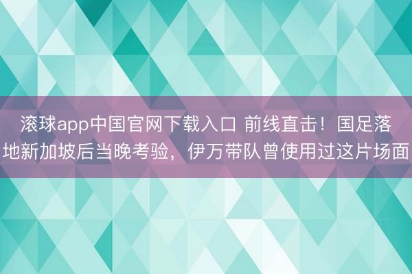 滚球app中国官网下载入口 前线直击！国足落地新加坡后当晚考验，伊万带队曾使用过这片场面
