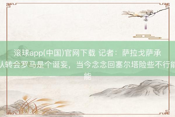 滚球app(中国)官网下载 记者：萨拉戈萨承认转会罗马是个诞妄，当今念念回塞尔塔险些不行能