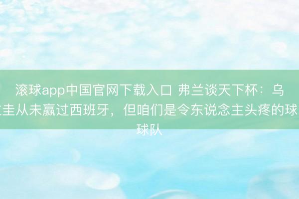 滚球app中国官网下载入口 弗兰谈天下杯：乌拉圭从未赢过西班牙，但咱们是令东说念主头疼的球队
