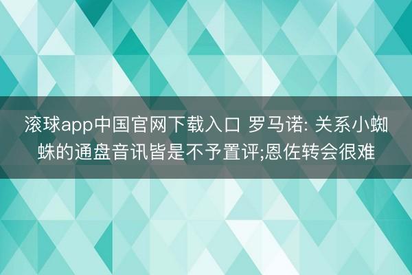 滚球app中国官网下载入口 罗马诺: 关系小蜘蛛的通盘音讯皆是不予置评;恩佐转会很难