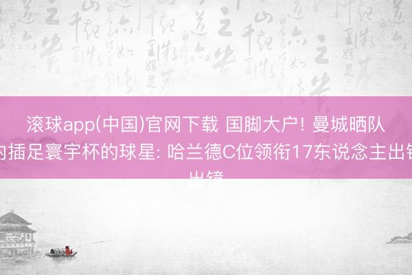 滚球app(中国)官网下载 国脚大户! 曼城晒队内插足寰宇杯的球星: 哈兰德C位领衔17东说念主出镜