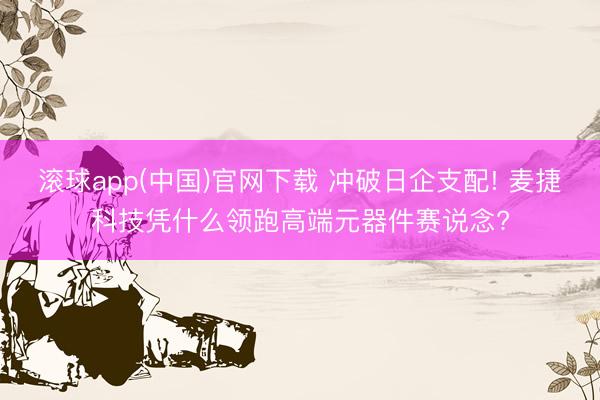 滚球app(中国)官网下载 冲破日企支配! 麦捷科技凭什么领跑高端元器件赛说念?