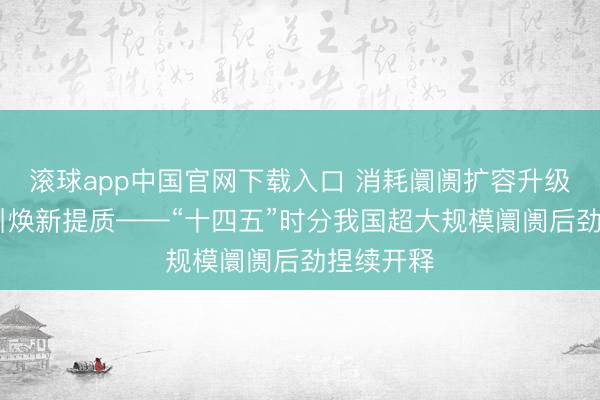 滚球app中国官网下载入口 消耗阛阓扩容升级 商贸指引焕新提质——“十四五”时分我国超大规模阛阓后劲捏续开释