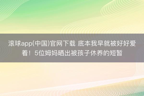 滚球app(中国)官网下载 底本我早就被好好爱着！5位姆妈晒出被孩子休养的短暂