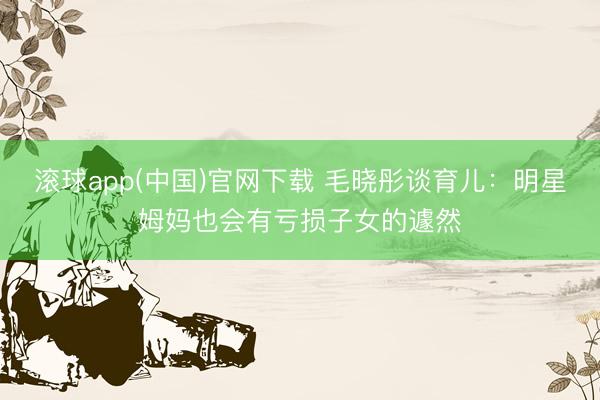 滚球app(中国)官网下载 毛晓彤谈育儿：明星姆妈也会有亏损子女的遽然