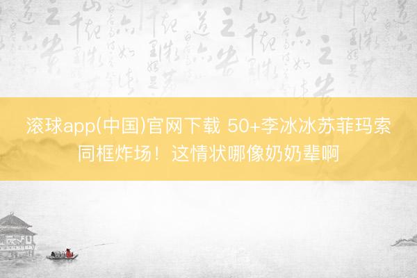 滚球app(中国)官网下载 50+李冰冰苏菲玛索同框炸场！这情状哪像奶奶辈啊