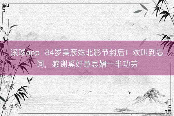 滚球app  84岁吴彦姝北影节封后！欢叫到忘词，感谢奚好意思娟一半功劳