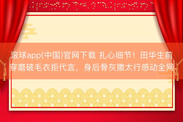 滚球app(中国)官网下载 扎心细节！田华生前穿磨破毛衣拒代言，身后骨灰撒太行感动全网