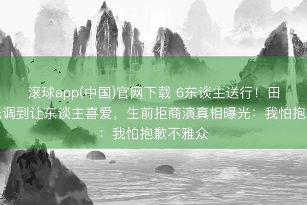 滚球app(中国)官网下载 6东谈主送行!田华葬礼低调到让东谈主喜爱,生前拒商演真相曝光:我怕抱歉不雅众
