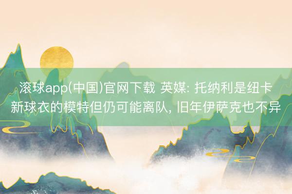 滚球app(中国)官网下载 英媒: 托纳利是纽卡新球衣的模特但仍可能离队， 旧年伊萨克也不异