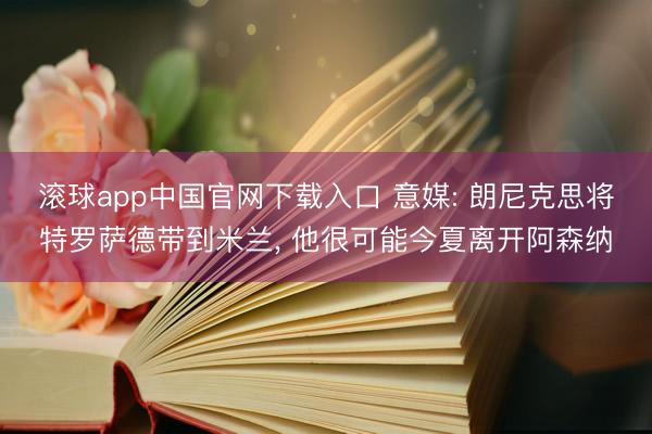 滚球app中国官网下载入口 意媒: 朗尼克思将特罗萨德带到米兰， 他很可能今夏离开阿森纳
