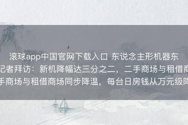 滚球app中国官网下载入口 东说念主形机器东说念主价钱“跳水”了，记者拜访：新机降幅达三分之二，二手商场与租借商场同步降温，每台日房钱从万元级降至三千元档