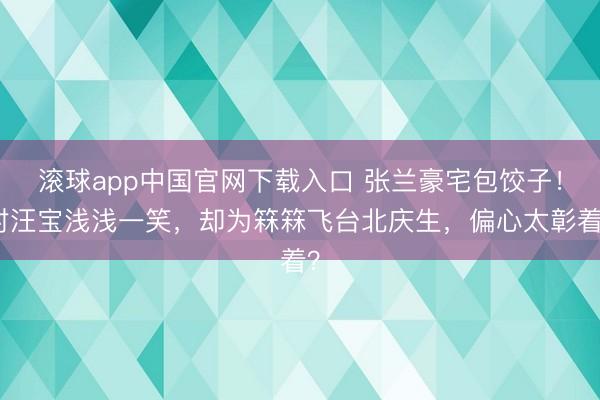 滚球app中国官网下载入口 张兰豪宅包饺子！对汪宝浅浅一笑，却为箖箖飞台北庆生，偏心太彰着？