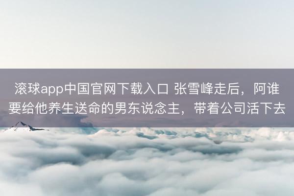 滚球app中国官网下载入口 张雪峰走后，阿谁要给他养生送命的男东说念主，带着公司活下去