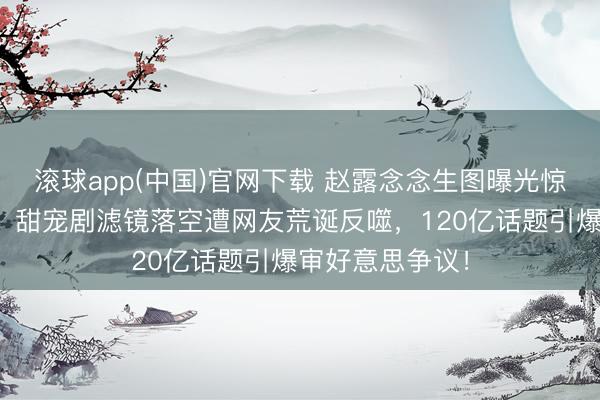 滚球app(中国)官网下载 赵露念念生图曝光惊现信得过气象！甜宠剧滤镜落空遭网友荒诞反噬，120亿话题引爆审好意思争议！