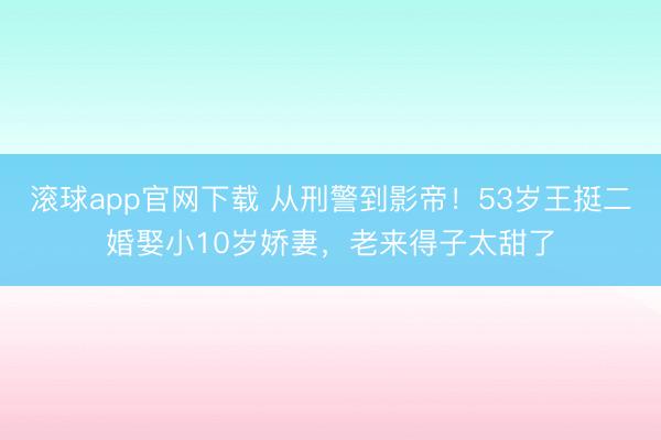 滚球app官网下载 从刑警到影帝！53岁王挺二婚娶小10岁娇妻，老来得子太甜了