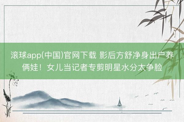 滚球app(中国)官网下载 影后方舒净身出户养俩娃！女儿当记者专剪明星水分太争脸