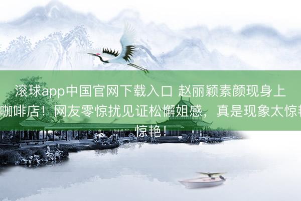 滚球app中国官网下载入口 赵丽颖素颜现身上海咖啡店！网友零惊扰见证松懈姐感，真是现象太惊艳！