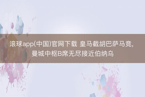 滚球app(中国)官网下载 皇马截胡巴萨马竞， 曼城中枢B席无尽接近伯纳乌