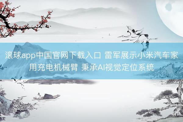 滚球app中国官网下载入口 雷军展示小米汽车家用充电机械臂 秉承AI视觉定位系统