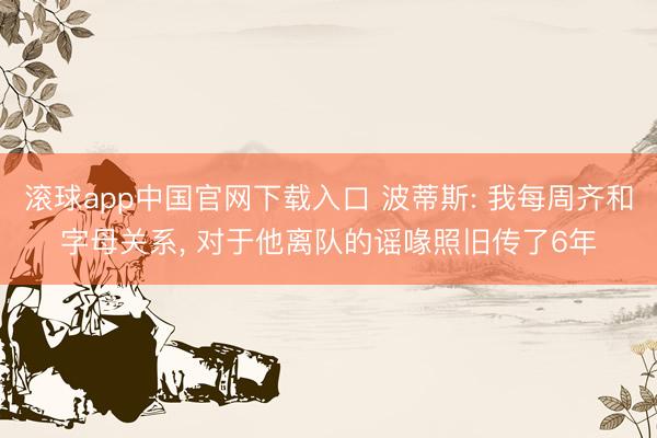 滚球app中国官网下载入口 波蒂斯: 我每周齐和字母关系, 对于他离队的谣喙照旧传了6年