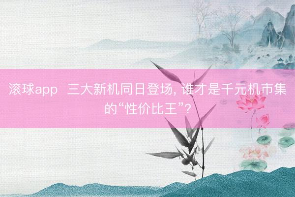 滚球app  三大新机同日登场， 谁才是千元机市集的“性价比王”?