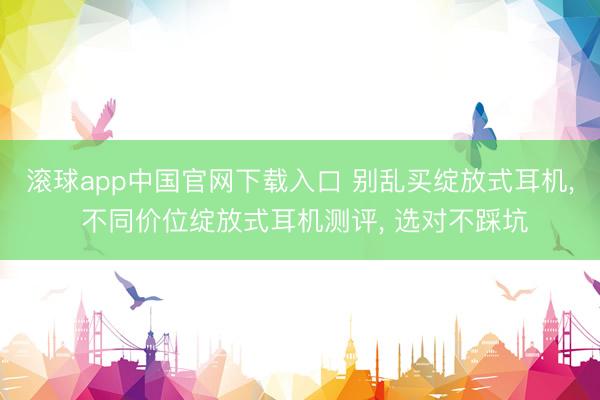 滚球app中国官网下载入口 别乱买绽放式耳机， 不同价位绽放式耳机测评， 选对不踩坑