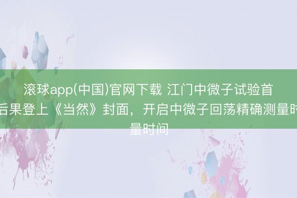 滚球app(中国)官网下载 江门中微子试验首个后果登上《当然》封面，开启中微子回荡精确测量时间