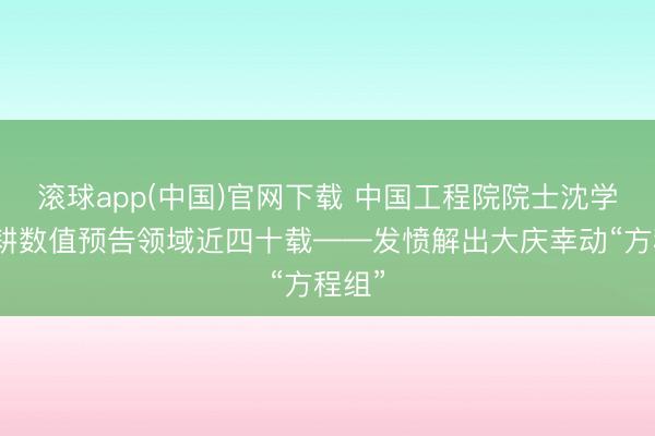 滚球app(中国)官网下载 中国工程院院士沈学顺深耕数值预告领域近四十载——发愤解出大庆幸动“方程组”