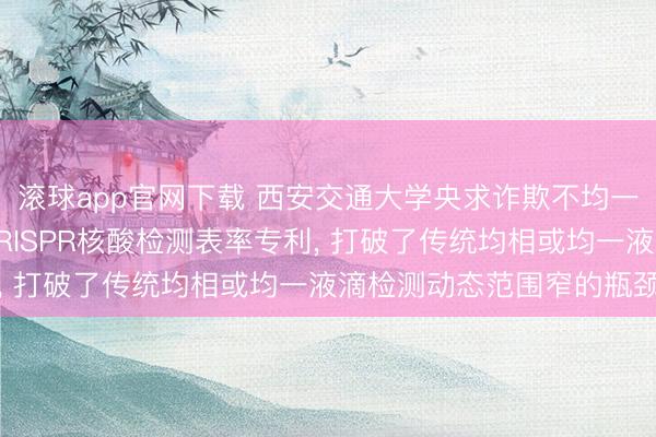 滚球app官网下载 西安交通大学央求诈欺不均一液滴膨胀动态范围的CRISPR核酸检测表率专利， 打破了传统均相或均一液滴检测动态范围窄的瓶颈