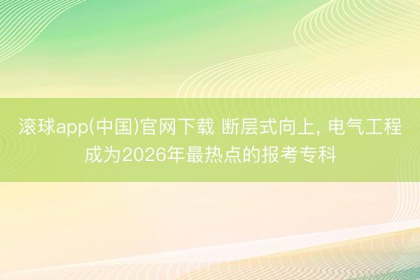 滚球app(中国)官网下载 断层式向上, 电气工程成为2026年最热点的报考专科