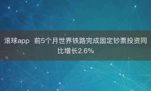 滚球app  前5个月世界铁路完成固定钞票投资同比增长2.6%