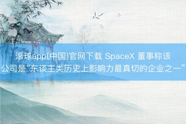 滚球app(中国)官网下载 SpaceX 董事称该公司是“东谈主类历史上影响力最真切的企业之一”
