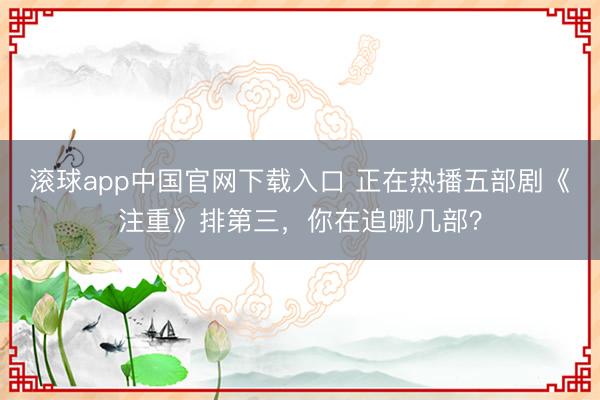 滚球app中国官网下载入口 正在热播五部剧《注重》排第三，你在追哪几部？