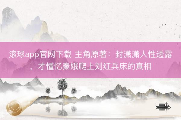 滚球app官网下载 主角原著：封潇潇人性透露，才懂忆秦娥爬上刘红兵床的真相