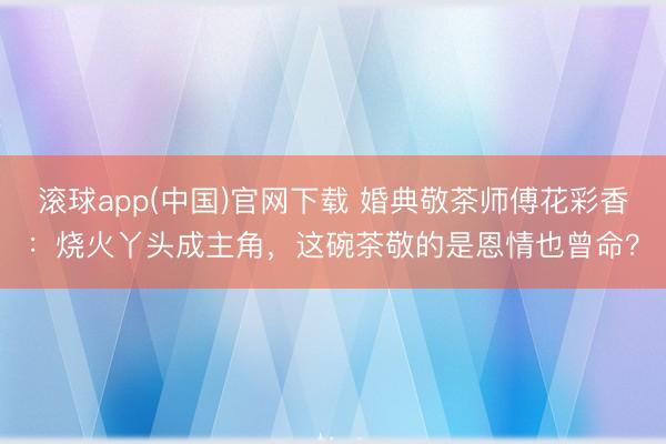 滚球app(中国)官网下载 婚典敬茶师傅花彩香：烧火丫头成主角，这碗茶敬的是恩情也曾命？