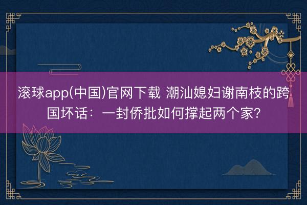 滚球app(中国)官网下载 潮汕媳妇谢南枝的跨国坏话：一封侨批如何撑起两个家？