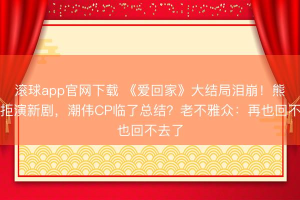 滚球app官网下载 《爱回家》大结局泪崩！熊尚善拒演新剧，潮伟CP临了总结？老不雅众：再也回不去了