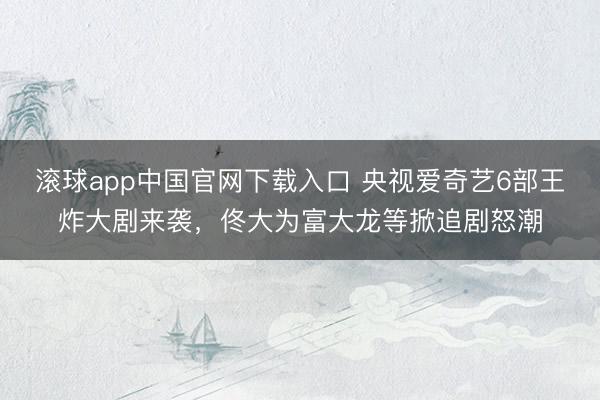 滚球app中国官网下载入口 央视爱奇艺6部王炸大剧来袭，佟大为富大龙等掀追剧怒潮
