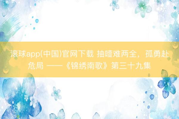 滚球app(中国)官网下载 抽噎难两全,孤勇赴危局 ——《锦绣南歌》第三十九集