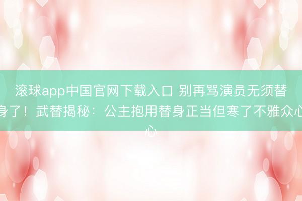 滚球app中国官网下载入口 别再骂演员无须替身了！武替揭秘：公主抱用替身正当但寒了不雅众心