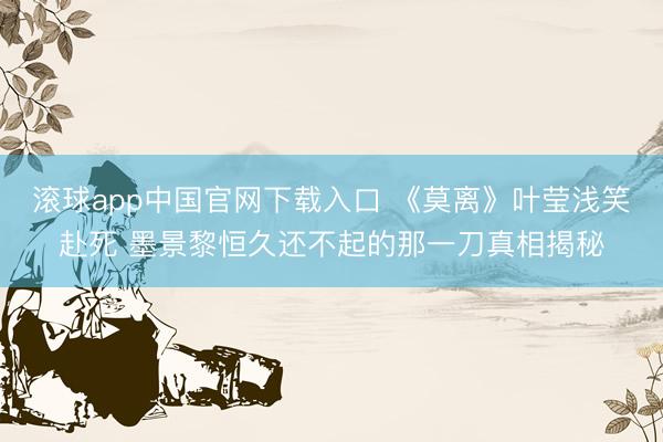 滚球app中国官网下载入口 《莫离》叶莹浅笑赴死 墨景黎恒久还不起的那一刀真相揭秘
