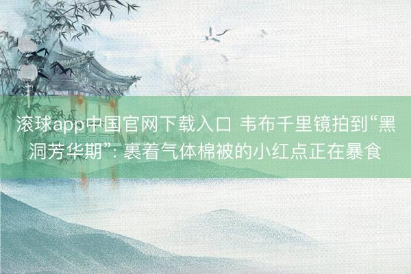 滚球app中国官网下载入口 韦布千里镜拍到“黑洞芳华期”: 裹着气体棉被的小红点正在暴食