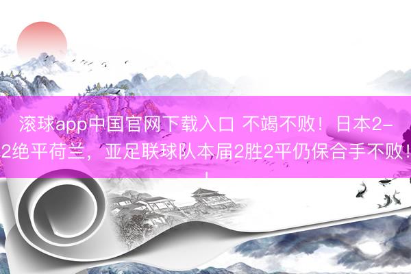 滚球app中国官网下载入口 不竭不败！日本2-2绝平荷兰，亚足联球队本届2胜2平仍保合手不败！