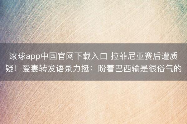 滚球app中国官网下载入口 拉菲尼亚赛后遭质疑！爱妻转发语录力挺：盼着巴西输是很俗气的