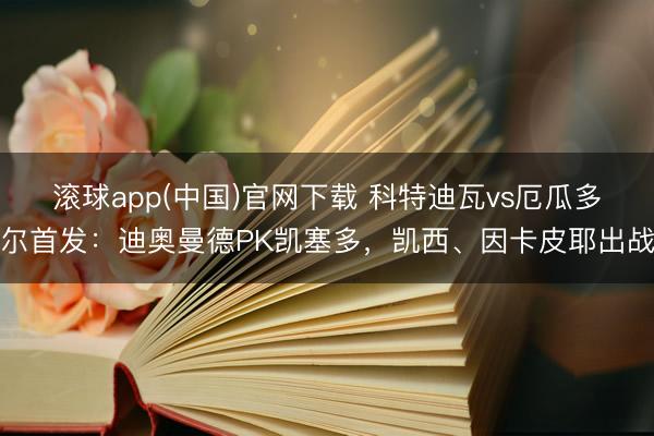 滚球app(中国)官网下载 科特迪瓦vs厄瓜多尔首发：迪奥曼德PK凯塞多，凯西、因卡皮耶出战